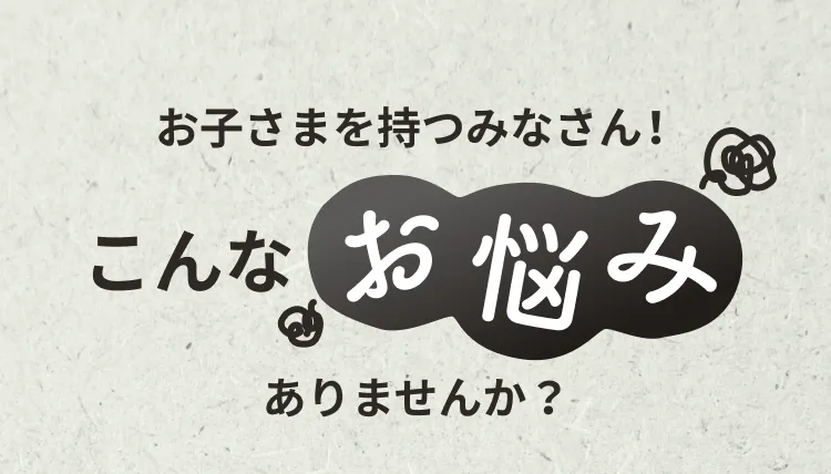 お子さまを持つみなさん！こんなお悩みありませんか？